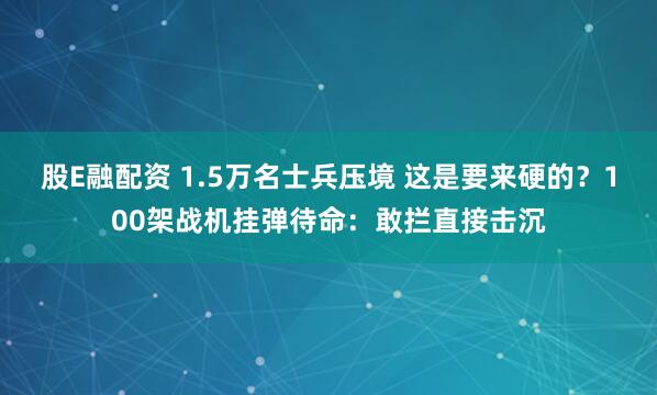 股E融配资 1.5万名士兵压境 这是要来硬的？100架战机挂弹待命：敢拦直接击沉